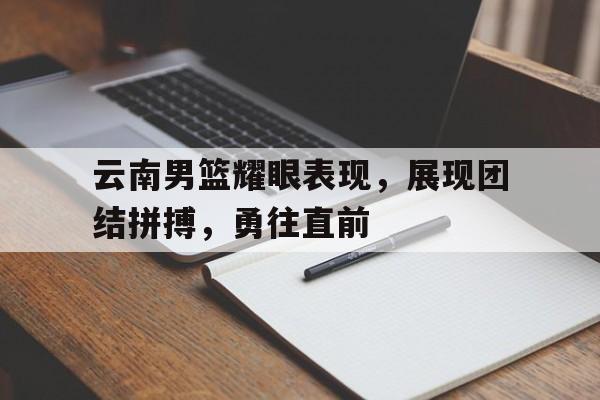 云南男篮耀眼表现，展现团结拼搏，勇往直前