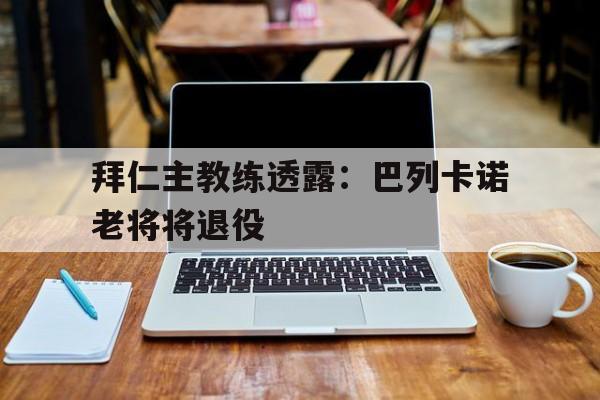 拜仁主教练透露：巴列卡诺老将将退役