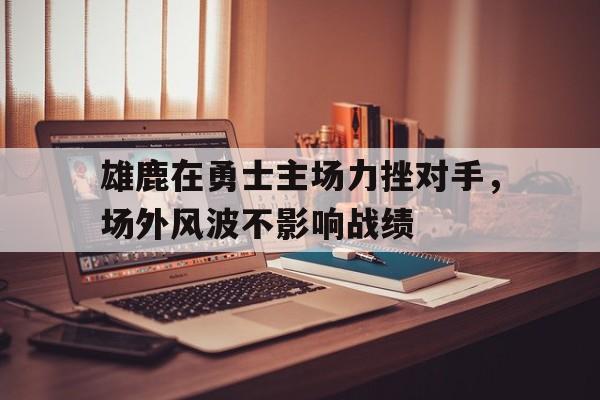 雄鹿在勇士主场力挫对手，场外风波不影响战绩